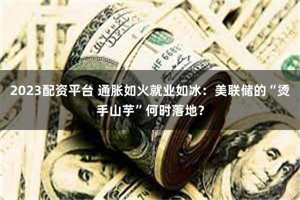 2023配资平台 通胀如火就业如冰：美联储的“烫手山芋”何时落地？