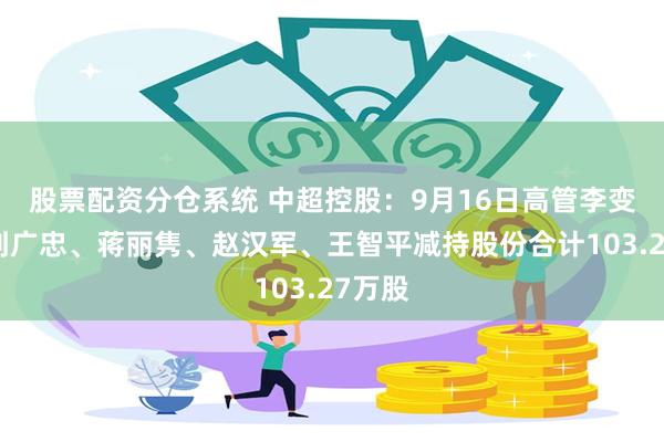 股票配资分仓系统 中超控股：9月16日高管李变芬、刘广忠、蒋丽隽、赵汉军、王智平减持股份合计103.27万股