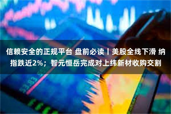 信赖安全的正规平台 盘前必读丨美股全线下滑 纳指跌近2%;智元恒岳完成对上纬新材收购交割