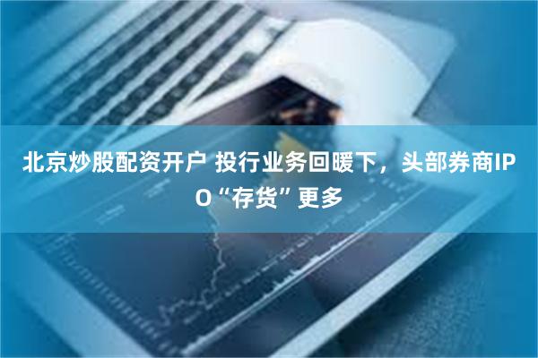 北京炒股配资开户 投行业务回暖下，头部券商IPO“存货”更多