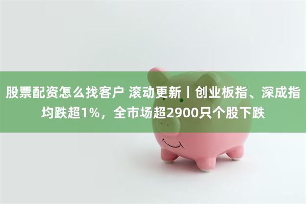股票配资怎么找客户 滚动更新丨创业板指、深成指均跌超1%，全市场超2900只个股下跌